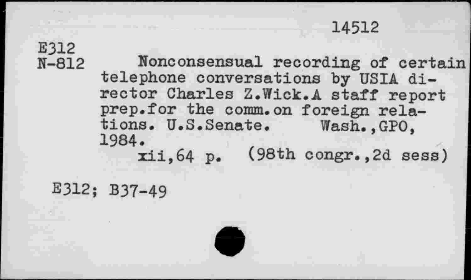 ﻿14512
E312 N-812
Nonconsensual recording of certain telephone conversations by USIA director Charles Z.Wick.A staff report prep.for the comm.on foreign relations. U.S.Senate. Wash.,GPO, 1984.
zii,64 p. (98th congr.,2d sess)
E312; B37-49